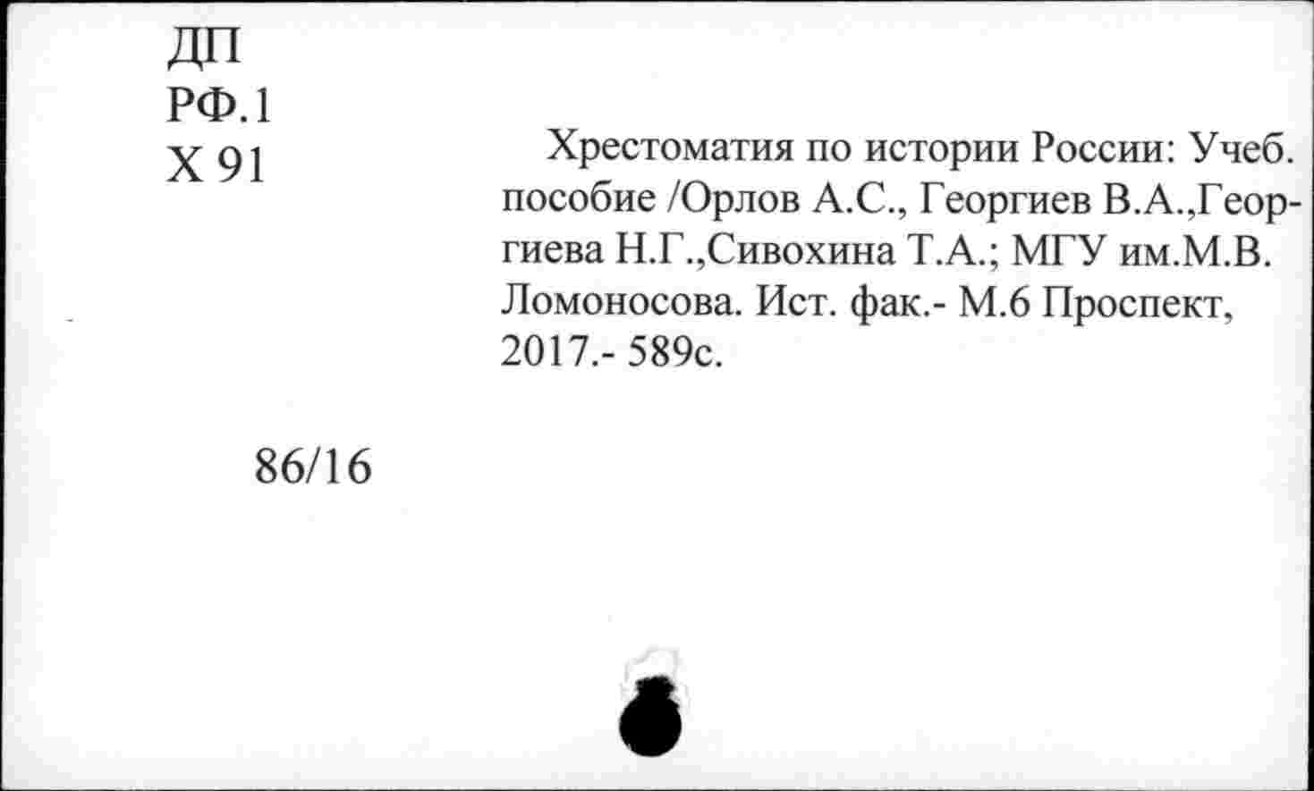 ﻿ДП рф.1
Х91
Хрестоматия по истории России: Учеб, пособие /Орлов А.С., Георгиев В.А.,Георгиева Н.Г.,Сивохина Т.А.; МГУ им.М.В. Ломоносова. Ист. фак,- М.6 Проспект, 2017,-589с.
86/16